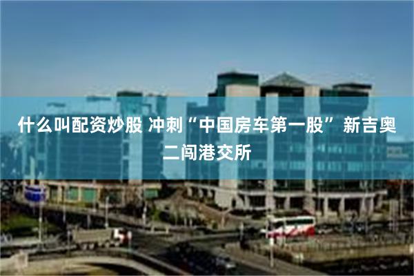 什么叫配资炒股 冲刺“中国房车第一股” 新吉奥二闯港交所