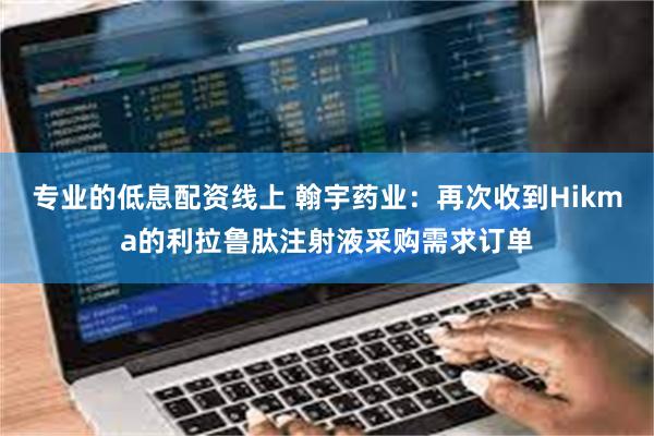 专业的低息配资线上 翰宇药业：再次收到Hikma的利拉鲁肽注射液采购需求订单