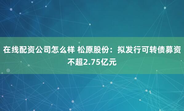 在线配资公司怎么样 松原股份：拟发行可转债募资不超2.75亿元