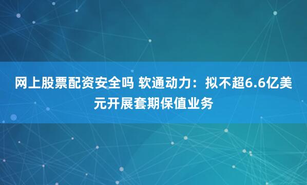 网上股票配资安全吗 软通动力：拟不超6.6亿美元开展套期保值业务