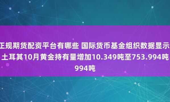 正规期货配资平台有哪些 国际货币基金组织数据显示：土耳其10月黄金持有量增加10.349吨至753.994吨