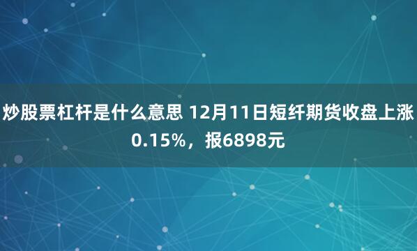 炒股票杠杆是什么意思 12月11日短纤期货收盘上涨0.15%，报6898元