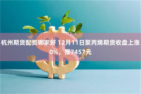 杭州期货配资哪家好 12月11日聚丙烯期货收盘上涨0%，报7457元