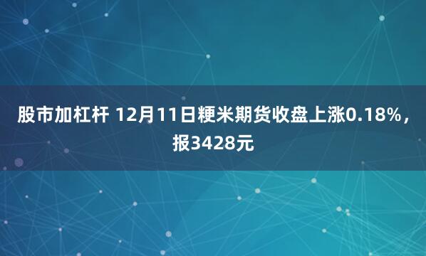 股市加杠杆 12月11日粳米期货收盘上涨0.18%，报3428元