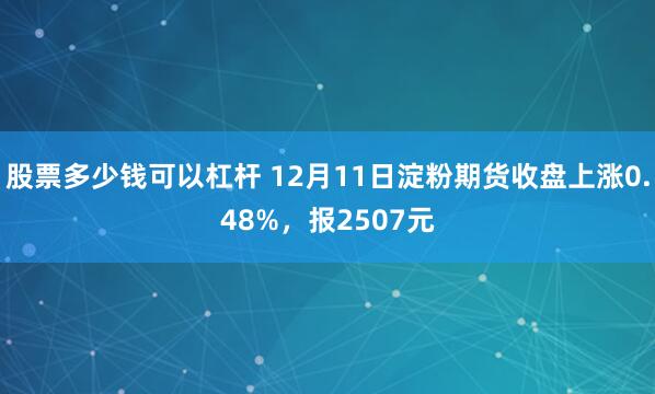 股票多少钱可以杠杆 12月11日淀粉期货收盘上涨0.48%，报2507元