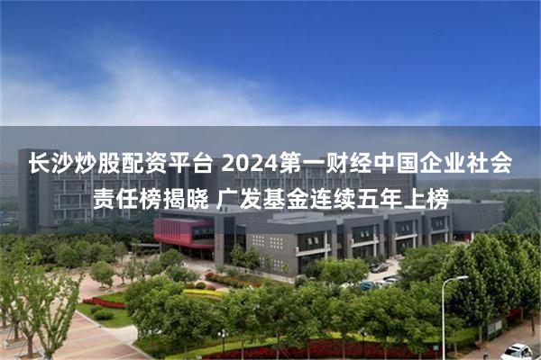 长沙炒股配资平台 2024第一财经中国企业社会责任榜揭晓 广发基金连续五年上榜