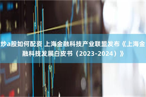 炒a股如何配资 上海金融科技产业联盟发布《上海金融科技发展白皮书（2023-2024）》