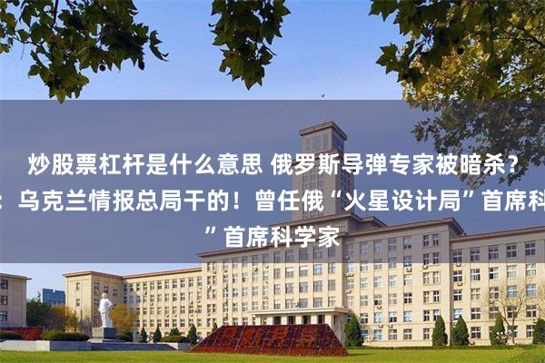 炒股票杠杆是什么意思 俄罗斯导弹专家被暗杀？乌媒：乌克兰情报总局干的！曾任俄“火星设计局”首席科学家