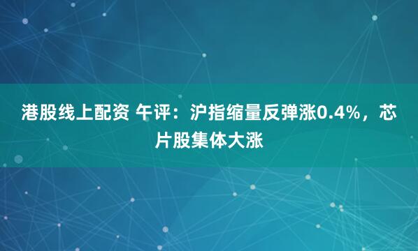 港股线上配资 午评：沪指缩量反弹涨0.4%，芯片股集体大涨