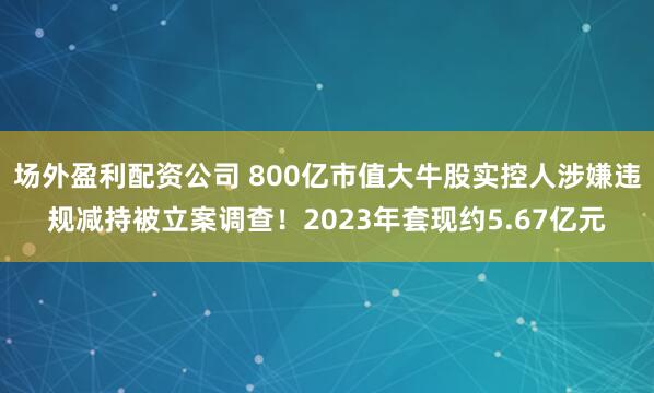 场外盈利配资公司 800亿市值大牛股实控人涉嫌违规减持被立案调查！2023年套现约5.67亿元