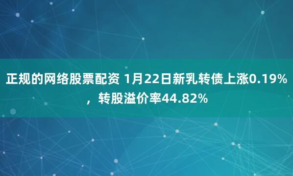 正规的网络股票配资 1月22日新乳转债上涨0.19%，转股溢价率44.82%