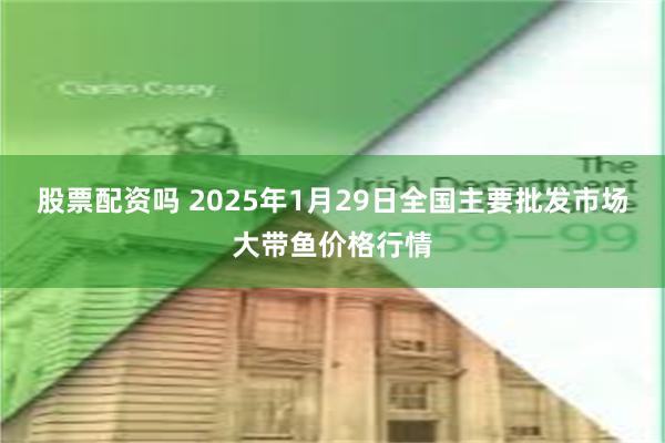 股票配资吗 2025年1月29日全国主要批发市场大带鱼价格行情