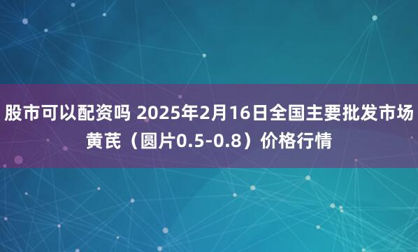 股市可以配资吗 2025年2月16日全国主要批发市场黄芪（圆片0.5-0.8）价格行情