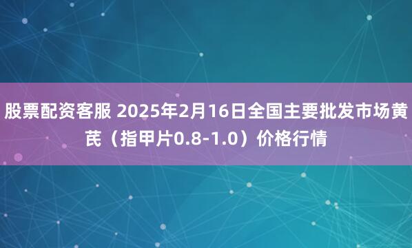 股票配资客服 2025年2月16日全国主要批发市场黄芪（指甲片0.8-1.0）价格行情