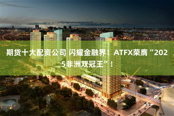 期货十大配资公司 闪耀金融界！ATFX荣膺“2025非洲双冠王”！