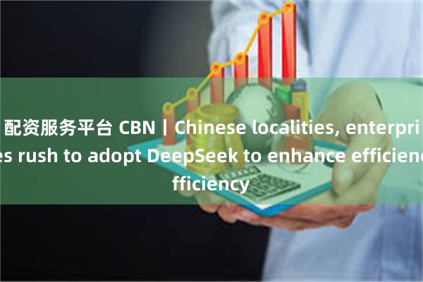 配资服务平台 CBN丨Chinese localities, enterprises rush to adopt DeepSeek to enhance efficiency