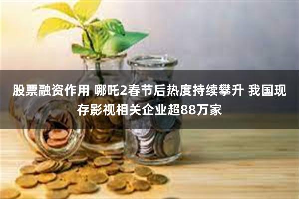 股票融资作用 哪吒2春节后热度持续攀升 我国现存影视相关企业超88万家