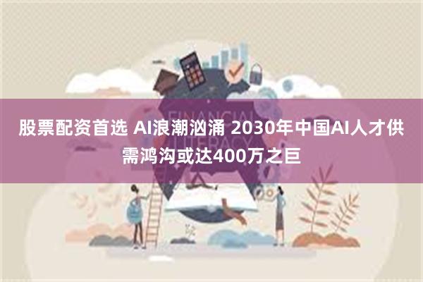 股票配资首选 AI浪潮汹涌 2030年中国AI人才供需鸿沟或达400万之巨