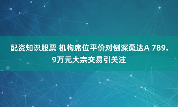 配资知识股票 机构席位平价对倒深桑达A 789.9万元大宗交易引关注