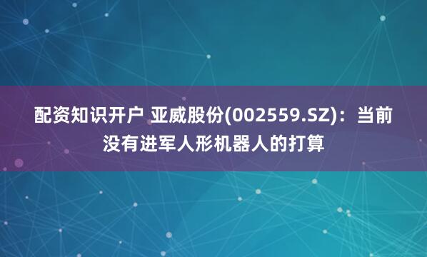 配资知识开户 亚威股份(002559.SZ)：当前没有进军人形机器人的打算