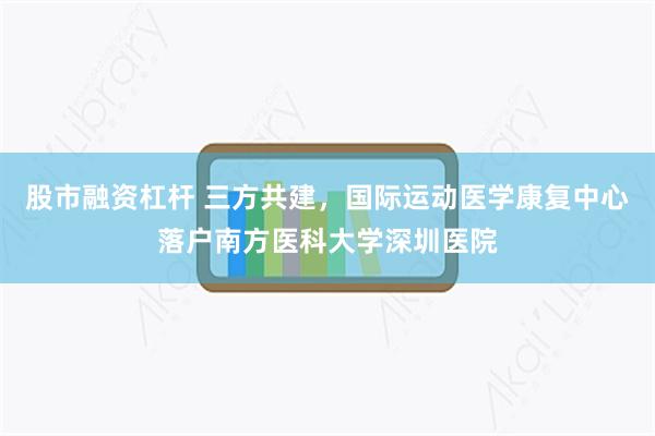 股市融资杠杆 三方共建，国际运动医学康复中心落户南方医科大学深圳医院