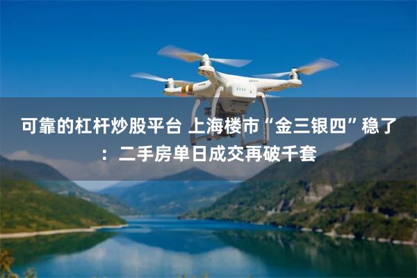可靠的杠杆炒股平台 上海楼市“金三银四”稳了：二手房单日成交再破千套