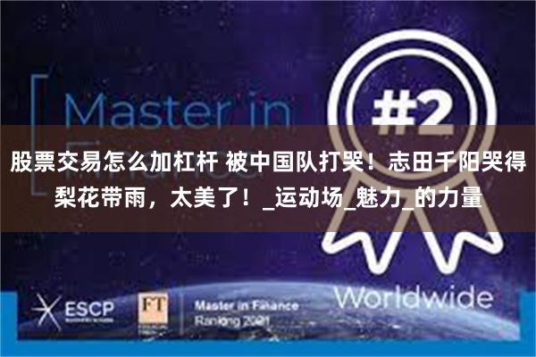 股票交易怎么加杠杆 被中国队打哭！志田千阳哭得梨花带雨，太美了！_运动场_魅力_的力量