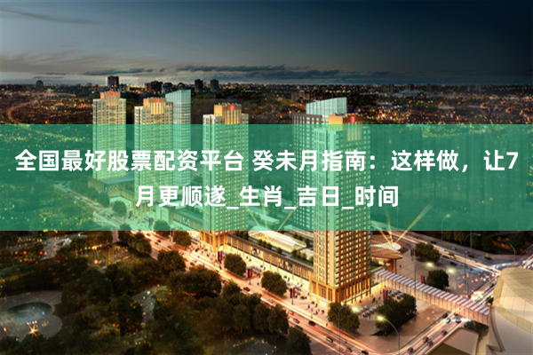 全国最好股票配资平台 癸未月指南：这样做，让7月更顺遂_生肖_吉日_时间